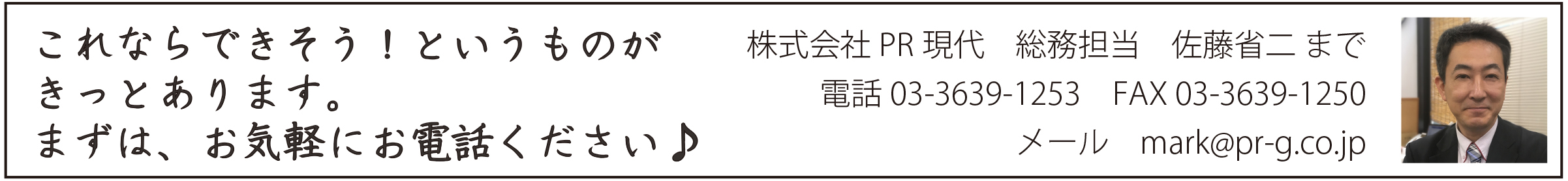 これならできそう!というものがきっとあります まずは、お気軽にお電話ください♪ お申し込み、お問い合わせ 株式会社PR現代 総務担当 佐藤省二 まで 電話<p>株式会社PR現代</p><p>TEL:03-3639-1253(代表)</p> FAX 03-3639-1250 メールはこちら mark@pr-g.co.jp